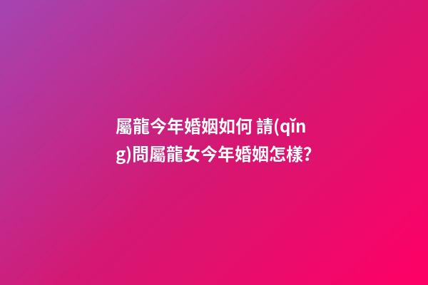 屬龍今年婚姻如何 請(qǐng)問屬龍女今年婚姻怎樣？-第1張-觀點(diǎn)-玄機(jī)派